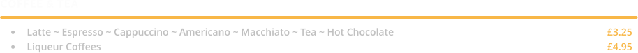COFFEE & TEA  •	Latte ~ Espresso ~ Cappuccino ~ Americano ~ Macchiato ~ Tea ~ Hot Chocolate									£3.25 •	Liqueur Coffees																				£4.95